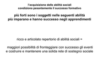l’acquisizione delle abilità sociali
condiziona pesantemente il successo formativo

più forti sono i soggetti nelle seguenti abilità
più imparano e hanno successo negli apprendimenti

ricco e articolato repertorio di abilità sociali =
maggiori possibilità di fronteggiare con successo gli eventi
e costruire e mantenere una solida rete di sostegno sociale

 
