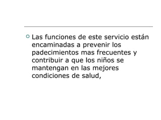  Las funciones de este servicio están
encaminadas a prevenir los
padecimientos mas frecuentes y
contribuir a que los niños se
mantengan en las mejores
condiciones de salud,
 