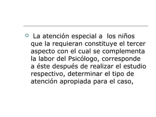 La atención especial a los niños
que la requieran constituye el tercer
aspecto con el cual se complementa
la labor del Psicólogo, corresponde
a éste después de realizar el estudio
respectivo, determinar el tipo de
atención apropiada para el caso,
 