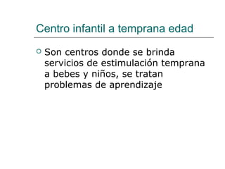Centro infantil a temprana edad
 Son centros donde se brinda 
servicios de estimulación temprana 
a bebes y niños, se tratan 
problemas de aprendizaje 
 