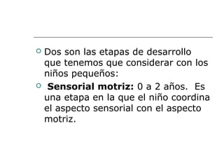  Dos son las etapas de desarrollo 
que tenemos que considerar con los 
niños pequeños:
  Sensorial motriz: 0 a 2 años.  Es 
una etapa en la que el niño coordina 
el aspecto sensorial con el aspecto 
motriz.  
 