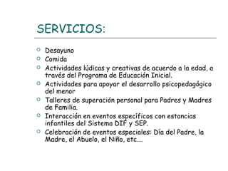SERVICIOS:
 Desayuno
 Comida
 Actividades lúdicas y creativas de acuerdo a la edad, a
través del Programa de Educación Inicial.
 Actividades para apoyar el desarrollo psicopedagógico
del menor
 Talleres de superación personal para Padres y Madres
de Familia.
 Interacción en eventos específicos con estancias
infantiles del Sistema DIF y SEP.
 Celebración de eventos especiales: Día del Padre, la
Madre, el Abuelo, el Niño, etc….
 