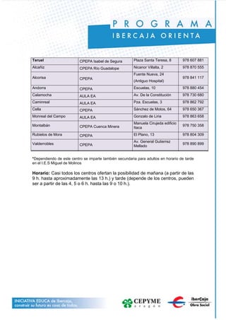 Teruel CPEPA Isabel de Segura Plaza Santa Teresa, 8 978 607 881
Alcañiz CPEPA Río Guadalope Nicanor Villalta, 2 978 870 555
Alcorisa CPEPA
Fuente Nueva, 24
(Antiguo Hospital)
978 841 117
Andorra CPEPA Escuelas, 10 978 880 454
Calamocha AULA EA Av. De la Constitución 978 730 680
Caminreal AULA EA Pza. Escuelas, 3 978 862 792
Cella CPEPA Sánchez de Motos, 64 978 650 367
Monreal del Campo AULA EA Gonzalo de Liria 978 863 658
Montalbán CPEPA Cuenca Minera
Manuela Cirujeda edificio
Itaca
978 750 358
Rubielos de Mora CPEPA El Plano, 13 978 804 309
Valderrobles CPEPA
Av. General Gutierrez
Mellado
978 890 899
*Dependiendo de este centro se imparte también secundaria para adultos en horario de tarde
en el I.E.S Miguel de Molinos
Horario: Casi todos los centros ofertan la posibilidad de mañana (a partir de las
9 h. hasta aproximadamente las 13 h.) y tarde (depende de los centros, pueden
ser a partir de las 4, 5 o 6 h. hasta las 9 o 10 h.).
 
