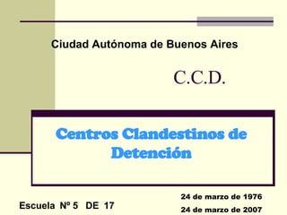C.C.D. Centros Clandestinos de Detención Ciudad Autónoma de Buenos Aires 24 de marzo de 1976 24 de marzo de 2007 Escuela  Nº 5  DE  17 