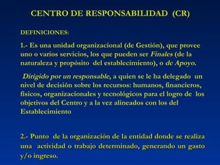 CENTRO DE RESPONSABILIDAD  (CR) DEFINICIONES: 1.-   Es una unidad organizacional (de Gestión), que provee uno o varios servicios, los que pueden ser  Finales  (de la naturaleza y propósito  del establecimiento), o  de Apoyo . Dirigido por un responsable , a quien se le ha delegado  un nivel de decisión sobre los recursos: humanos, financieros, físicos, organizacionales y tecnológicos para el logro de  los objetivos del Centro y a la vez alineados con los del Establecimiento 2.- Punto  de la organización de la entidad donde se realiza una  actividad o trabajo determinado, generando un gasto y/o ingreso. 