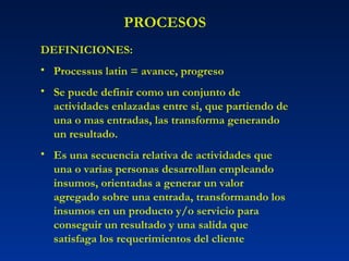 PROCESOS DEFINICIONES: Processus latin = avance, progreso Se puede definir como un conjunto de actividades enlazadas entre si, que partiendo de una o mas entradas, las transforma generando un resultado. Es una secuencia relativa de actividades que una o varias personas desarrollan empleando insumos, orientadas a generar un valor agregado sobre una entrada, transformando los insumos en un producto y/o servicio para conseguir un resultado y una salida que satisfaga los requerimientos del cliente 