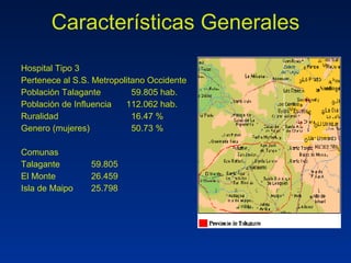 Características Generales Hospital Tipo 3 Pertenece al S.S. Metropolitano Occidente Población Talagante   59.805 hab. Población de Influencia 112.062 hab. Ruralidad   16.47 % Genero (mujeres)   50.73 % Comunas Talagante 59.805 El Monte 26.459 Isla de Maipo 25.798 
