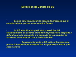 Definición de Cartera de SS   Es una  consecuencia de la cadena de procesos  que el establecimiento provee a sus usuarios finales La CS identifica los productos o servicios del establecimiento de  acuerdo al modelo de producción adoptado y definido  para dar respuesta a la demanda de los usuarios de acuerdo a lo establecido por el Gestor de Red. Consecuentemente la CS está conformada sólo por los SS específicos provistos por los  procesos clínicos  y  de apoyo clínico 