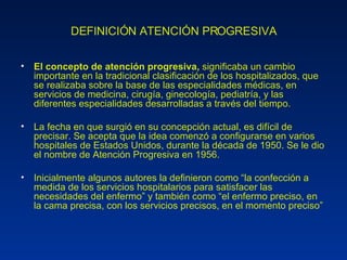 DEFINICIÓN ATENCIÓN PROGRESIVA El concepto de atención progresiva,  significaba un cambio importante en la tradicional clasificación de los hospitalizados, que se realizaba sobre la base de las especialidades médicas, en servicios de medicina, cirugía, ginecología, pediatría, y las diferentes especialidades desarrolladas a través del tiempo.  La fecha en que surgió en su concepción actual, es difícil de precisar. Se acepta que la idea comenzó a configurarse en varios hospitales de Estados Unidos, durante la década de 1950. Se le dio el nombre de Atención Progresiva en 1956. Inicialmente algunos autores la definieron como “la confección a medida de los servicios hospitalarios para satisfacer las necesidades del enfermo” y también como “el enfermo preciso, en la cama precisa, con los servicios precisos, en el momento preciso” 