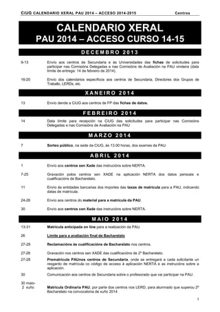 CiUG CALENDARIO XERAL PAU 2014 – ACCESO 2014-2015

Centros

CALENDARIO XERAL
PAU 2014 – ACCESO CURSO 14-15
DECEMBRO 2013
9-13

Envío aos centros de Secundaria e ás Universidades das fichas de solicitudes para
participar nas Comisións Delegadas e nas Comisións de Avaliación na PAU vindeira (data
límite de entrega: 14 de febreiro de 2014).

16-20

Envío dos calendarios específicos aos centros de Secundaria, Directores dos Grupos de
Traballo, LERDs, etc

XANEIRO 2014
13

Envío dende a CiUG aos centros de FP das fichas de datos.

FEBREIRO 2014
14

Data límite para recepción na CiUG das solicitudes para participar nas Comisións
Delegadas e nas Comisións de Avaliación na PAU

MARZO 2014
7

Sorteo público, na sede da CiUG, ás 13.00 horas, dos exames da PAU.

ABRIL 2014
1

Envío aos centros sen Xade das instrucións sobre NERTA.

7-25

Gravación polos centros sen XADE na aplicación NERTA dos datos persoais e
cualificacións de Bacharelato.

11

Envío ás entidades bancarias dos importes das taxas de matrícula para a PAU, indicando
datas de matrícula.

24-26

Envío aos centros do material para a matrícula da PAU.

30

Envío aos centros con Xade das instrucións sobre NERTA.

MAIO 2014
13-31

Matrícula anticipada on line para a realización da PAU.

26

Límite para a avaliación final de Bacharelato

27-28

Reclamacións ás cualificacións de Bacharelato nos centros.

27-28

Gravación nos centros sen XADE das cualificacións de 2º Bacharelato.

27-28

Prematrícula PAUnos centros de Secundaria, onde se entregará a cada solicitante un
resgardo de matrícula co código de acceso á aplicación NERTA e as instrucións sobre a
aplicación.

30

Comunicación aos centros de Secundaria sobre o profesorado que vai participar na PAU.

30 maio2 xuño

Matrícula Ordinaria PAU, por parte dos centros nos LERD, para alumnado que superou 2º
Bacharelato na convocatoria de xuño 2014
1

 