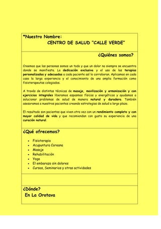 *Nuestro Nombre:
          CENTRO DE SALUD “CALLE VERDE”

                                                    ¿Quiénes somos?

Creemos que las personas somos un todo y que un dolor no siempre se encuentra
donde se manifiesta. La dedicación exclusiva y el uso de las terapias
personalizadas y adecuadas a cada paciente así lo corroboran. Aplicamos en cada
caso la larga experiencia y el conocimiento de una amplia formación como
fisioterapeutas colegiados.

A través de distintas técnicas de masaje, movilización y armonización y con
ejercicios integrales liberamos espasmos físicos y energéticos y ayudamos a
solucionar problemas de salud de manera natural y duradera. También
asesoramos a nuestros pacientes creando estrategias de salud a largo plazo.

El resultado son pacientes que viven otra vez con un rendimiento completo y con
mayor calidad de vida y que recomiendan con gusto su experiencia de una
curación natural.


¿Qué ofrecemos?

      Fisioterapia
      Acupuntura Coreana
      Masaje
      Rehabilitación
      Yoga
      El embarazo sin dolores
      Cursos, Seminarios y otras actividades




¿Dónde?
 En La Orotava
 