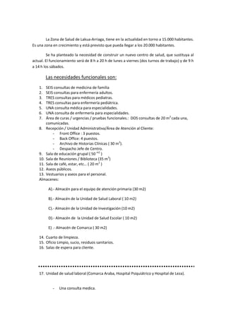 La Zona de Salud de Lakua-Arriaga, tiene en la actualidad en torno a 15.000 habitantes.
Es una zona en crecimiento y está previsto que pueda llegar a los 20.000 habitantes.

         Se ha planteado la necesidad de construir un nuevo centro de salud, que sustituya al
actual. El funcionamiento será de 8 h a 20 h de lunes a viernes (dos turnos de trabajo) y de 9 h
a 14 h los sábados.

         Las necesidades funcionales son:
    1.  SEIS consultas de medicina de familia
    2.  SEIS consultas para enfermería adultos.
    3.  TRES consultas para médicos pediatras.
    4.  TRES consultas para enfermería pediátrica.
    5.  UNA consulta médica para especialidades.
    6.  UNA consulta de enfermería para especialidades.
    7.  Área de curas / urgencias / pruebas funcionales.: DOS consultas de 20 m2 cada una,
        comunicadas.
    8. Recepción / Unidad Administrativa/Área de Atención al Cliente:
            - Front Office : 3 puestos.
            - Back Office: 4 puestos.
            - Archivo de Historias Clínicas ( 30 m2).
            - Despacho Jefe de Centro.
    9. Sala de educación grupal ( 50 m2 )
    10. Sala de Reuniones / Biblioteca (35 m2)
    11. Sala de café, estar, etc… ( 20 m2 )
    12. Aseos públicos.
    13. Vestuarios y aseos para el personal.
    Almacenes:

          A).- Almacén para el equipo de atención primaria (30 m2)

          B).- Almacén de la Unidad de Salud Laboral ( 10 m2)

          C).- Almacén de la Unidad de Investigación (10 m2)

          D).- Almacén de la Unidad de Salud Escolar ( 10 m2)

          E) .- Almacén de Comarca ( 30 m2)

    14. Cuarto de limpieza.
    15. Oficio Limpio, sucio, residuos sanitarios.
    16. Salas de espera para cliente.




    17. Unidad de salud laboral (Comarca Araba, Hospital Psiquiátrico y Hospital de Leza).


            -   Una consulta medica.
 