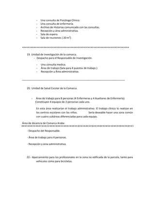 -    Una consulta de Psicólogo Clínico
               -    Una consulta de enfermería.
               -    Archivo de Historias comunicado con las consultas.
               -    Recepción y área administrativa.
               -    Sala de espera.
               -    Sala de reuniones ( 20 m2)


***************************************************************************

     19. Unidad de Investigación de la comarca.
          - Despacho para el Responsable de Investigación.

               -    Una consulta medica.
               -    Área de trabajo (Sala para 4 puestos de trabajo.)
               -    Recepción y Área administrativa.


*****************************************************************************************************************



     20. Unidad de Salud Escolar de la Comarca.


          -   Área de trabajo para 8 personas (4 Enfermeras y 4 Auxiliares de Enfermería).
              Constituyen 4 equipos de 2 personas cada uno.

               En esta área realizarían el trabajo administrativo. El trabajo clínico lo realizan en
               los centros escolares con los niños.         Sería deseable hacer una zona común
               con cuatro subáreas diferenciadas para cada equipo.

Área de docencia de Comarca Araba

     - Despacho del Responsable.

     - Área de trabajo para 4 personas.

     - Recepción y área administrativa.



     22.- Aparcamiento para los profesionales en la zona no edificada de la parcela, tanto para
             vehículos como para bicicletas.
 