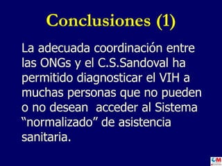 Conclusiones (1) La adecuada coordinación entre las ONGs y el C.S.Sandoval ha permitido diagnosticar el VIH a muchas personas que no pueden o no desean  acceder al Sistema “normalizado” de asistencia sanitaria. 