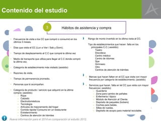 Contenido del estudio
Nueva información para el 2014 en comparación al estudio 2012.
• Frecuencia de visita a los CC que compró o consumió en los
últimos 3 meses.
• Días que visita el CC (Lun a Vier / Sab y Domi).
• Tiempo de desplazamiento al C.C que compré la última vez
• Medio de transporta que utiliza para llegar al C.C donde compró
la última vez.
• Categoría de establecimiento más visitado (asistido)
• Razones de visita.
• Tiempo de permanencia promedio.
• Personas que lo acompañan.
• Categoría de producto / servicio que adquirió en la última
compra: (asistido)
– Ropa
– Calzado
– Electrodomésticos
– Tecnología
– Artículos de mejoramiento del hogar
– Comida rápida/ Consumo en un restaurante
– Entretenimiento
– Centros de atención de trámites
• Marcas que hacen faltan en el CC que visita con mayor
frecuencia por categoría de establecimiento. (asistido)
• Servicios que hacen falta en lel CC que visita con mayor
frecuencia ( asistido):
– Guardería
– Zona para cambio de pañales
– Enfermería / tópico
– Módulo de Atención al Cliente.
– Depósito de paquetes (lockers)
– Coches para bebés.
– Sillas de ruedas.
– Depósito de acopio para material reciclable.
Hábitos de asistencia y compra3
Rango de monto invertido en la última visita al CC.
Tipo de establecimientos que hacen falta en los
principales C.C ( asistido):
Teatro
Discoteca
Centro médico
Centro de idiomas
Spa
Gimnasio
Otro
Centros de atención de trámites
 