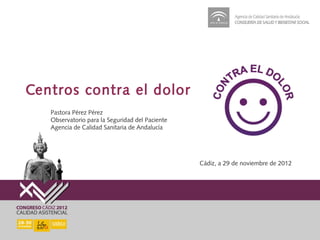 Centros contra el dolor
   Pastora Pérez Pérez
   Observatorio para la Seguridad del Paciente
   Agencia de Calidad Sanitaria de Andalucía




                                                 Cádiz, a 29 de noviembre de 2012
 