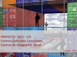 PROYECTO CECC - CIS 
Centros Culturales Comunales 
Centros de Integración Social 
Octubre 2013 
 