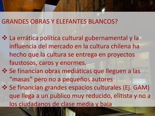 GRANDES OBRAS Y ELEFANTES BLANCOS? 
 La errática política cultural gubernamental y la 
influencia del mercado en la cultura chilena ha 
hecho que la cultura se entrega en proyectos 
faustosos, caros y enormes. 
 Se financian obras mediáticas que lleguen a las 
“masas” pero no a pequeños autores 
 Se financian grandes espacios culturales (Ej. GAM) 
que llega a un publico muy reducido, elitista y no a 
los ciudadanos de clase media y baja 
 