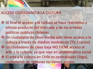 ACCESO CIUDADANO A LA CULTURA 
 Al final el acceso a la cultura se hace restrictivo y 
elitista producto del mercado y de las erradas 
políticas publicas chilenas 
 Un ciudadano de clase media solo tiene acceso a la 
cultura a través de medios mediáticos (TV, Diarios) 
 Un ciudadano de clase baja NO TIENE acceso al 
arte y la cultura, ya que vive en problemática social 
 El arte y la cultura en Chile es centralizado (Stgo), 
ciudadanos de regiones no tienen acceso 
 