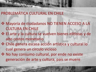PROBLEMÁTICA CULTURAL EN CHILE 
 Mayoría de ciudadanos NO TIENEN ACCESO A LA 
CULTURA EN CHILE 
 El arte y la cultura se vuelven bienes elitistas y de 
alto costos monetario 
 Chile genera escasa acción artística y cultural lo 
cual genera un circulo vicioso 
 No hay consumo cultural, por ende no existe 
generación de arte y cultura, país se muere 
 