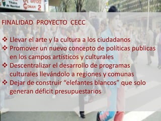 FINALIDAD PROYECTO CECC 
 Llevar el arte y la cultura a los ciudadanos 
 Promover un nuevo concepto de políticas publicas 
en los campos artísticos y culturales 
 Descentralizar el desarrollo de programas 
culturales llevándolo a regiones y comunas 
 Dejar de construir “elefantes blancos” que solo 
generan déficit presupuestarios 
 