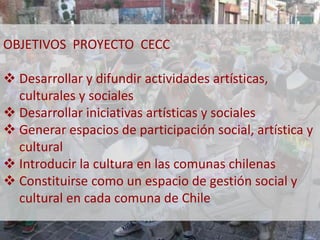 OBJETIVOS PROYECTO CECC 
 Desarrollar y difundir actividades artísticas, 
culturales y sociales 
 Desarrollar iniciativas artísticas y sociales 
 Generar espacios de participación social, artística y 
cultural 
 Introducir la cultura en las comunas chilenas 
 Constituirse como un espacio de gestión social y 
cultural en cada comuna de Chile 
 