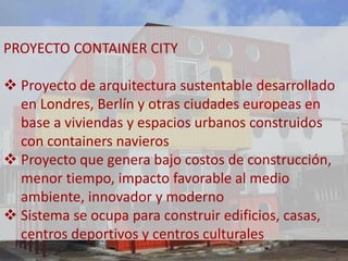PROYECTO CONTAINER CITY 
 Proyecto de arquitectura sustentable desarrollado 
en Londres, Berlín y otras ciudades europeas en 
base a viviendas y espacios urbanos construidos 
con containers navieros 
 Proyecto que genera bajo costos de construcción, 
menor tiempo, impacto favorable al medio 
ambiente, innovador y moderno 
 Sistema se ocupa para construir edificios, casas, 
centros deportivos y centros culturales 
 