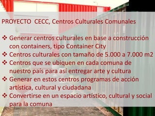 PROYECTO CECC, Centros Culturales Comunales 
 Generar centros culturales en base a construcción 
con containers, tipo Container City 
 Centros culturales con tamaño de 5.000 a 7.000 m2 
 Centros que se ubiquen en cada comuna de 
nuestro país para así entregar arte y cultura 
 Generar en estos centros programas de acción 
artística, cultural y ciudadana 
 Convertirse en un espacio artístico, cultural y social 
para la comuna 
 
