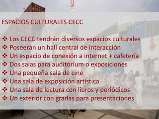 ESPACIOS CULTURALES CECC 
 Los CECC tendrán diversos espacios culturales 
 Poseerán un hall central de interacción 
 Un espacio de conexión a internet + cafetería 
 Dos salas para auditórium o exposiciones 
 Una pequeña sala de cine 
 Una sala de exposición artística 
 Una sala de lectura con libros y periódicos 
 Un exterior con gradas para presentaciones 
 