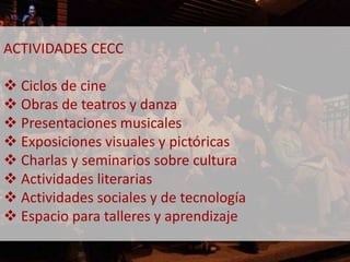 ACTIVIDADES CECC 
 Ciclos de cine 
 Obras de teatros y danza 
 Presentaciones musicales 
 Exposiciones visuales y pictóricas 
 Charlas y seminarios sobre cultura 
 Actividades literarias 
 Actividades sociales y de tecnología 
 Espacio para talleres y aprendizaje 
 