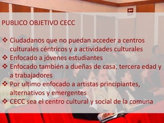 PUBLICO OBJETIVO CECC 
 Ciudadanos que no puedan acceder a centros 
culturales céntricos y a actividades culturales 
 Enfocado a jóvenes estudiantes 
 Enfocado también a dueñas de casa, tercera edad y 
a trabajadores 
 Por ultimo enfocado a artistas principiantes, 
alternativos y emergentes 
 CECC sea el centro cultural y social de la comuna 
 