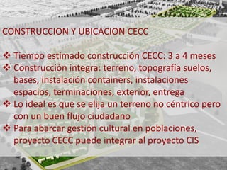CONSTRUCCION Y UBICACION CECC 
 Tiempo estimado construcción CECC: 3 a 4 meses 
 Construcción integra: terreno, topografía suelos, 
bases, instalación containers, instalaciones 
espacios, terminaciones, exterior, entrega 
 Lo ideal es que se elija un terreno no céntrico pero 
con un buen flujo ciudadano 
 Para abarcar gestión cultural en poblaciones, 
proyecto CECC puede integrar al proyecto CIS 
 