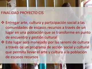 FINALIDAD PROYECTO CIS 
 Entregar arte, cultura y participación social a las 
comunidades de escasos recursos a través de un 
lugar en una población que se transforme en punto 
de encuentro y gestión cultural 
 Este lugar será manejado por las seremi de cultura 
a través de un programa de acción social y cultural 
que permita llevar el arte y cultura a la población 
de escasos recursos 
 