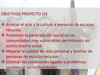 OBJETIVOS PROYECTO CIS 
 Acercar el arte y la cultura a personas de escasos 
recursos 
 Promover la participación social en las 
comunidades mas vulnerables permitiendo así 
acorta brecha social 
 Mejorar la calidad de vida personal y familiar de 
personas de escasos recursos 
 Eliminar las condiciones ligadas a problemas 
sociales en las comunidades 
 