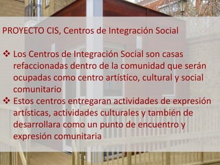 PROYECTO CIS, Centros de Integración Social 
 Los Centros de Integración Social son casas 
refaccionadas dentro de la comunidad que serán 
ocupadas como centro artístico, cultural y social 
comunitario 
 Estos centros entregaran actividades de expresión 
artísticas, actividades culturales y también de 
desarrollara como un punto de encuentro y 
expresión comunitaria 
 