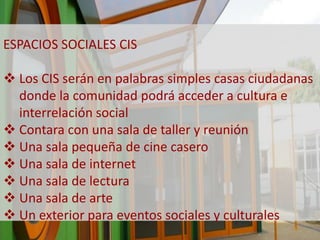 ESPACIOS SOCIALES CIS 
 Los CIS serán en palabras simples casas ciudadanas 
donde la comunidad podrá acceder a cultura e 
interrelación social 
 Contara con una sala de taller y reunión 
 Una sala pequeña de cine casero 
 Una sala de internet 
 Una sala de lectura 
 Una sala de arte 
 Un exterior para eventos sociales y culturales 
 
