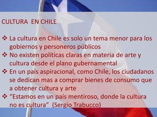 CULTURA EN CHILE 
 La cultura en Chile es solo un tema menor para los 
gobiernos y personeros públicos 
 No existen políticas claras en materia de arte y 
cultura desde el plano gubernamental 
 En un país aspiracional, como Chile, los ciudadanos 
se dedican mas a comprar bienes de consumo que 
a obtener cultura y arte 
 “Estamos en un país mentiroso, donde la cultura 
no es cultura” (Sergio Trabucco) 
 