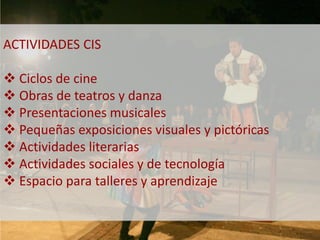 ACTIVIDADES CIS 
 Ciclos de cine 
 Obras de teatros y danza 
 Presentaciones musicales 
 Pequeñas exposiciones visuales y pictóricas 
 Actividades literarias 
 Actividades sociales y de tecnología 
 Espacio para talleres y aprendizaje 
 