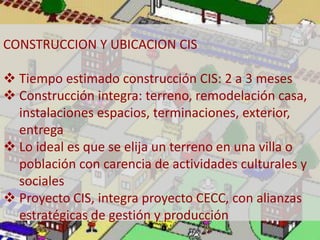 CONSTRUCCION Y UBICACION CIS 
 Tiempo estimado construcción CIS: 2 a 3 meses 
 Construcción integra: terreno, remodelación casa, 
instalaciones espacios, terminaciones, exterior, 
entrega 
 Lo ideal es que se elija un terreno en una villa o 
población con carencia de actividades culturales y 
sociales 
 Proyecto CIS, integra proyecto CECC, con alianzas 
estratégicas de gestión y producción 
 