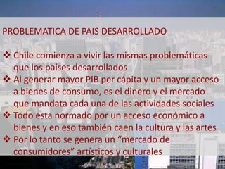 PROBLEMATICA DE PAIS DESARROLLADO 
 Chile comienza a vivir las mismas problemáticas 
que los países desarrollados 
 Al generar mayor PIB per cápita y un mayor acceso 
a bienes de consumo, es el dinero y el mercado 
que mandata cada una de las actividades sociales 
 Todo esta normado por un acceso económico a 
bienes y en eso también caen la cultura y las artes 
 Por lo tanto se genera un “mercado de 
consumidores” artísticos y culturales 
 