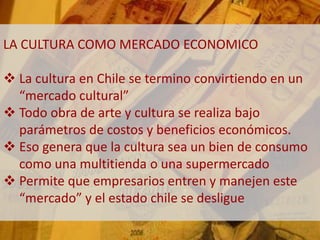LA CULTURA COMO MERCADO ECONOMICO 
 La cultura en Chile se termino convirtiendo en un 
“mercado cultural” 
 Todo obra de arte y cultura se realiza bajo 
parámetros de costos y beneficios económicos. 
 Eso genera que la cultura sea un bien de consumo 
como una multitienda o una supermercado 
 Permite que empresarios entren y manejen este 
“mercado” y el estado chile se desligue 
 