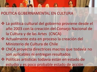 POLITICA GUBERNAMENTAL EN CULTURA 
 La política cultural del gobierno proviene desde el 
año 2003 con la creación del Consejo Nacional de 
la Cultura y de las Artes (CNCA) 
 Actualmente esta en proceso la creación del 
Ministerio de Cultura de Chile 
 CNCA proyecta directrices macros que todavía no 
son aplicables ni entregan resultados 
 Políticas artísticas todavía están en estado de 
estudio y es poco probable estado de acción 
 