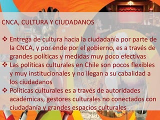 CNCA, CULTURA Y CIUDADANOS 
 Entrega de cultura hacia la ciudadanía por parte de 
la CNCA, y por ende por el gobierno, es a través de 
grandes políticas y medidas muy poco efectivas 
 Las políticas culturales en Chile son pocos flexibles 
y muy institucionales y no llegan a su cabalidad a 
los ciudadanos 
 Políticas culturales es a través de autoridades 
académicas, gestores culturales no conectados con 
ciudadanía y grandes espacios culturales 
 