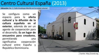 Se configura como un
espacio para la oferta
cultural y la difusión de la
cultura española en el
exterior, además de ser un
agente de cooperación para
el desarrollo. Es un lugar de
encuentro para creadores,
permitiendo una
significativa cooperación
cultural entre España y
República Dominicana.
Fuente: http://ccesd.org
Centro Cultural España (2013)
Ubicación: No. 2, Calle Arzobispo Meriño en la ciudad colonial
 