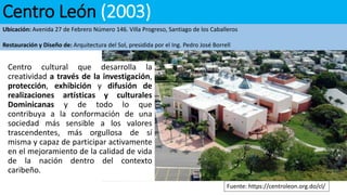 Centro León (2003)
Ubicación: Avenida 27 de Febrero Número 146. Villa Progreso, Santiago de los Caballeros
Restauración y Diseño de: Arquitectura del Sol, presidida por el Ing. Pedro José Borrell
Centro cultural que desarrolla la
creatividad a través de la investigación,
protección, exhibición y difusión de
realizaciones artísticas y culturales
Dominicanas y de todo lo que
contribuya a la conformación de una
sociedad más sensible a los valores
trascendentes, más orgullosa de sí
misma y capaz de participar activamente
en el mejoramiento de la calidad de vida
de la nación dentro del contexto
caribeño.
Fuente: https://centroleon.org.do/cl/
 