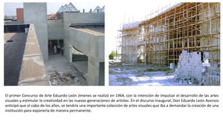 El primer Concurso de Arte Eduardo León Jimenes se realizó en 1964, con la intención de impulsar el desarrollo de las artes
visuales y estimular la creatividad en las nuevas generaciones de artistas. En el discurso inaugural, Don Eduardo León Asensio
anticipó que al cabo de los años, se tendría una importante colección de artes visuales que iba a demandar la creación de una
institución para exponerla de manera permanente.
 