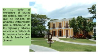 En su patio se
encuentra el Museo
del Tabaco, lugar en el
que se exhiben los
primeros instrumentos
para la elaboración de
los cigarros y tabacos,
asi como la historia de
la empresa tabacalera
y de la familia León
Jimenes.
 