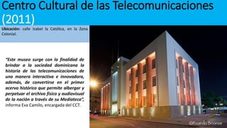 Centro Cultural de las Telecomunicaciones
(2011)
Ubicación: calle Isabel la Católica, en la Zona
Colonial.
“Este museo surge con la finalidad de
brindar a la sociedad dominicana la
historia de las telecomunicaciones de
una manera interactiva e innovadora,
además, de convertirse en el primer
acervo histórico que permite albergar y
perpetuar el archivo físico y audiovisual
de la nación a través de su Mediateca”,
informa Eva Camilo, encargada del CCT.
 