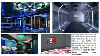 Se le reconoce como uno de
los centros culturales / museos
mas modernos del país, no
solo por su diseño sino
también por la forma en la cual
el usuario interactúa con el
espacio circundante y los
elementos (a través de medios
tanto tangibles como
intangibles).
 