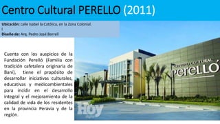Centro Cultural PERELLO (2011)
Ubicación: calle Isabel la Católica, en la Zona Colonial.
l
Diseño de: Arq. Pedro José Borrell
Cuenta con los auspicios de la
Fundación Perelló (Familia con
tradición cafetalera originaria de
Bani), tiene el propósito de
desarrollar iniciativas culturales,
educativas y medioambientales
para incidir en el desarrollo
integral y el mejoramiento de la
calidad de vida de los residentes
en la provincia Peravia y de la
región.
 